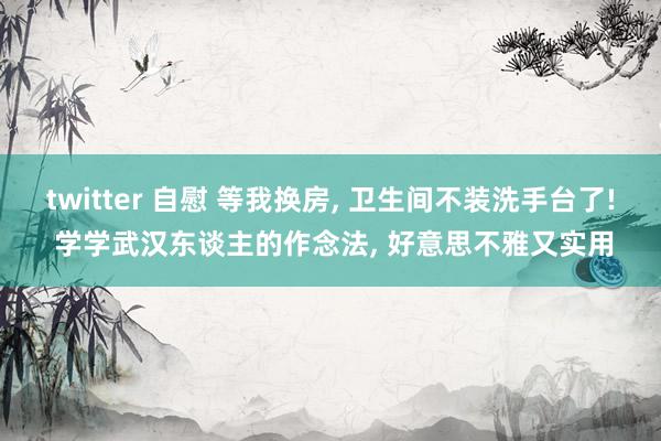 twitter 自慰 等我换房， 卫生间不装洗手台了! 学学武汉东谈主的作念法， 好意思不雅又实用