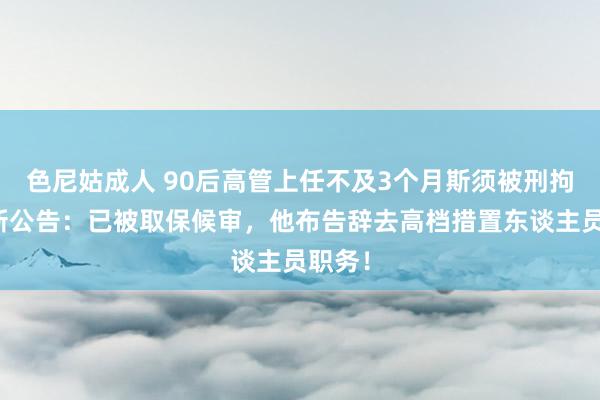 色尼姑成人 90后高管上任不及3个月斯须被刑拘，最新公告：已被取保候审，他布告辞去高档措置东谈主员职务！