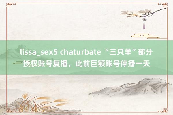 lissa_sex5 chaturbate “三只羊”部分授权账号复播，此前巨额账号停播一天