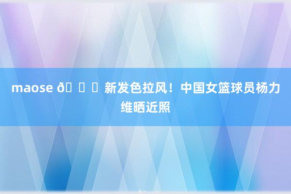 maose 👀新发色拉风！中国女篮球员杨力维晒近照