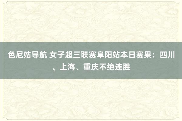 色尼姑导航 女子超三联赛阜阳站本日赛果：四川、上海、重庆不绝连胜