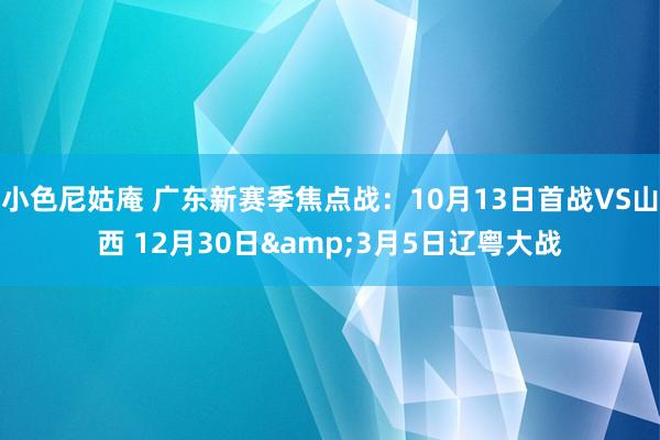 小色尼姑庵 广东新赛季焦点战：10月13日首战VS山西 12月30日&3月5日辽粤大战