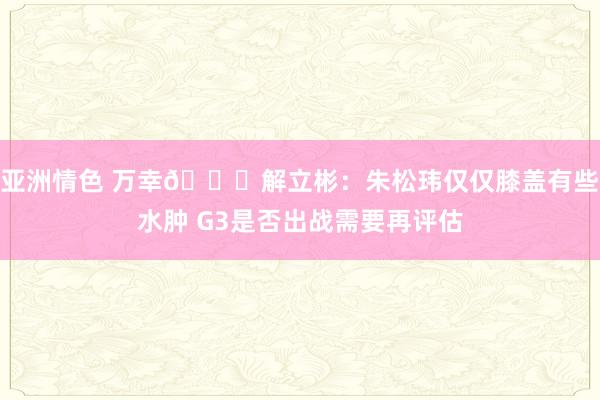 亚洲情色 万幸🙏解立彬：朱松玮仅仅膝盖有些水肿 G3是否出战需要再评估