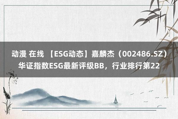 动漫 在线 【ESG动态】嘉麟杰（002486.SZ）华证指数ESG最新评级BB，行业排行第22