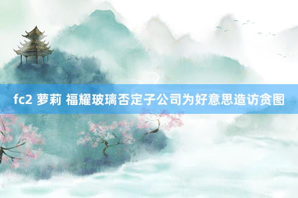 fc2 萝莉 福耀玻璃否定子公司为好意思造访贪图