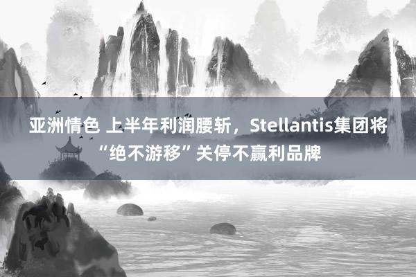 亚洲情色 上半年利润腰斩，Stellantis集团将“绝不游移”关停不赢利品牌