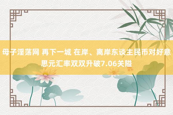 母子淫荡网 再下一城 在岸、离岸东谈主民币对好意思元汇率双双升破7.06关隘