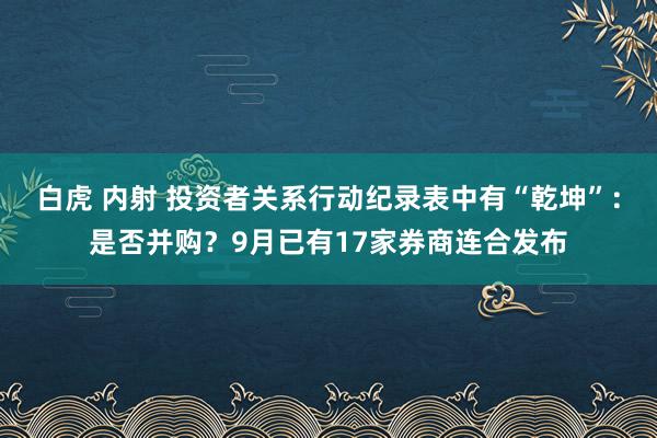 白虎 内射 投资者关系行动纪录表中有“乾坤”：是否并购？9月已有17家券商连合发布