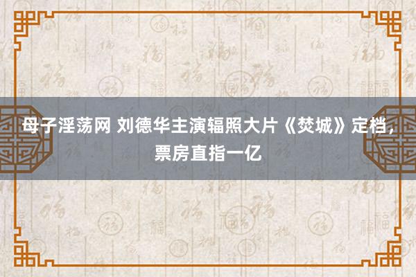 母子淫荡网 刘德华主演辐照大片《焚城》定档，票房直指一亿