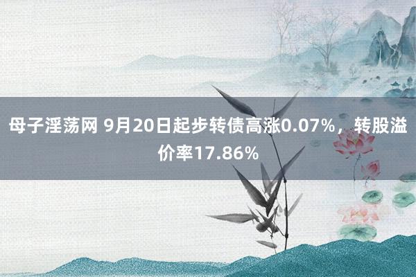 母子淫荡网 9月20日起步转债高涨0.07%，转股溢价率17.86%