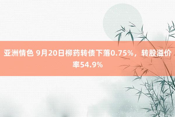 亚洲情色 9月20日柳药转债下落0.75%，转股溢价率54.9%