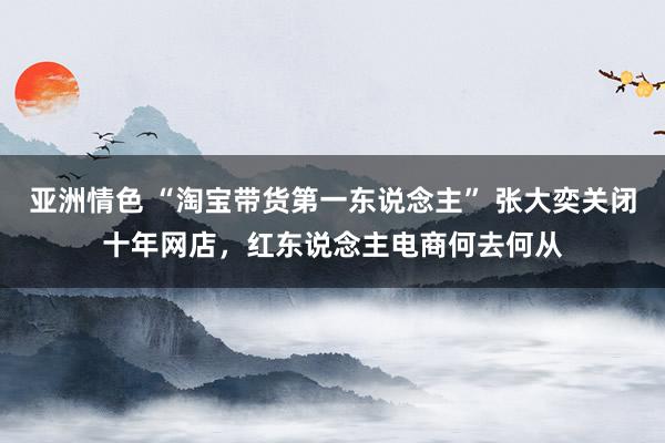 亚洲情色 “淘宝带货第一东说念主” 张大奕关闭十年网店，红东说念主电商何去何从