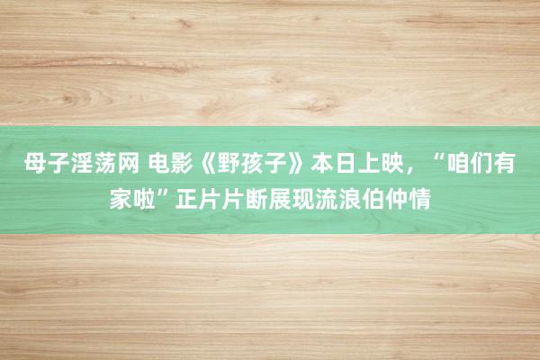 母子淫荡网 电影《野孩子》本日上映，“咱们有家啦”正片片断展现流浪伯仲情