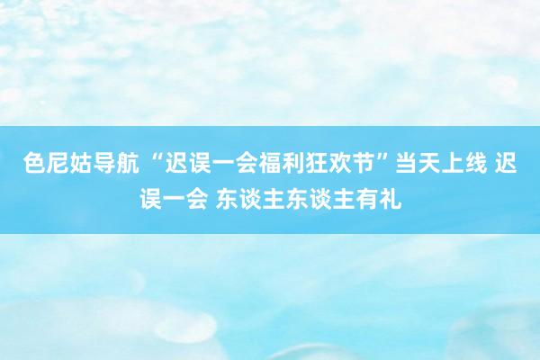 色尼姑导航 “迟误一会福利狂欢节”当天上线 迟误一会 东谈主东谈主有礼