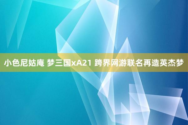 小色尼姑庵 梦三国xA21 跨界网游联名再造英杰梦