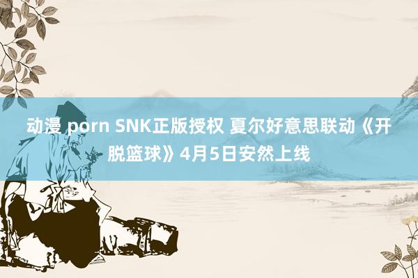 动漫 porn SNK正版授权 夏尔好意思联动《开脱篮球》4月5日安然上线