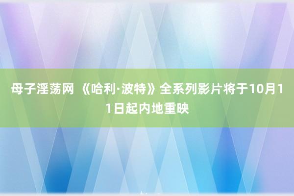 母子淫荡网 《哈利·波特》全系列影片将于10月11日起内地重映