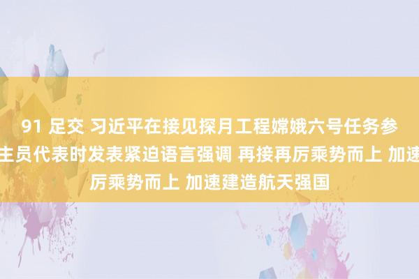 91 足交 习近平在接见探月工程嫦娥六号任务参研参试东说念主员代表时发表紧迫语言强调 再接再厉乘势而上 加速建造航天强国