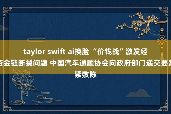 taylor swift ai换脸 “价钱战”激发经销商资金链断裂问题 中国汽车通顺协会向政府部门递交要紧敷陈