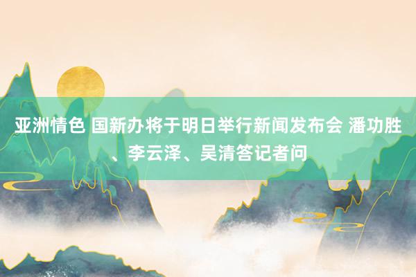 亚洲情色 国新办将于明日举行新闻发布会 潘功胜、李云泽、吴清答记者问