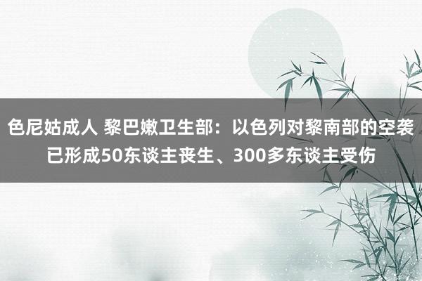 色尼姑成人 黎巴嫩卫生部：以色列对黎南部的空袭已形成50东谈主丧生、300多东谈主受伤