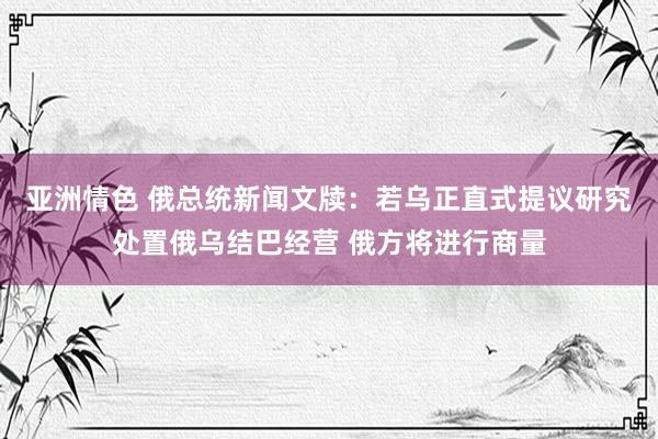 亚洲情色 俄总统新闻文牍：若乌正直式提议研究处置俄乌结巴经营 俄方将进行商量