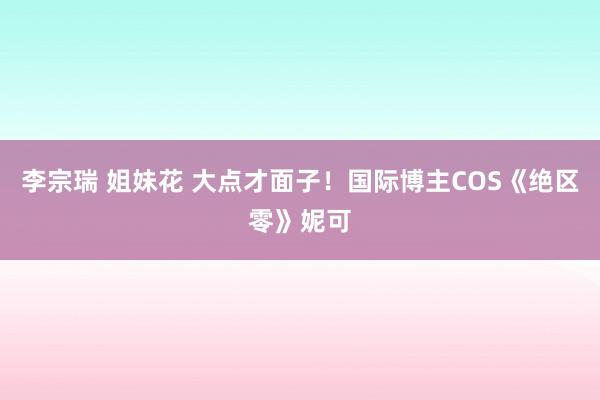 李宗瑞 姐妹花 大点才面子！国际博主COS《绝区零》妮可