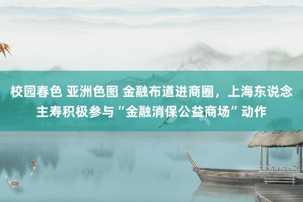 校园春色 亚洲色图 金融布道进商圈，上海东说念主寿积极参与“金融消保公益商场”动作