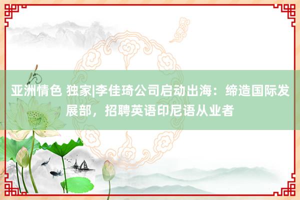 亚洲情色 独家|李佳琦公司启动出海：缔造国际发展部，招聘英语印尼语从业者