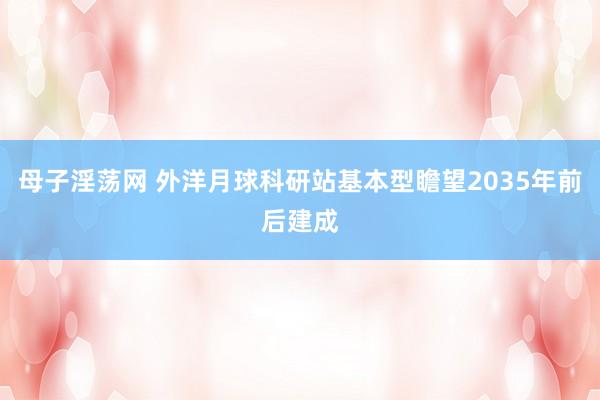 母子淫荡网 外洋月球科研站基本型瞻望2035年前后建成