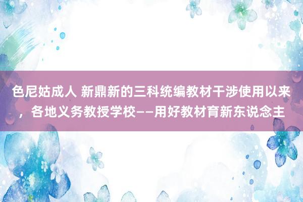 色尼姑成人 新鼎新的三科统编教材干涉使用以来，各地义务教授学校——用好教材育新东说念主