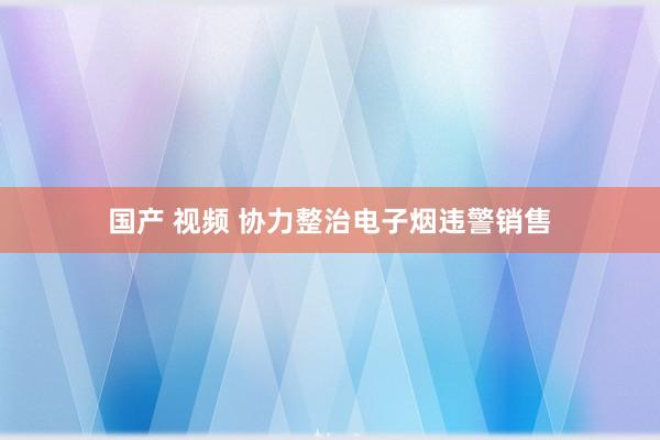 国产 视频 协力整治电子烟违警销售