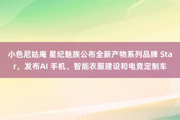 小色尼姑庵 星纪魅族公布全新产物系列品牌 Star，发布AI 手机、智能衣服建设和电竞定制车