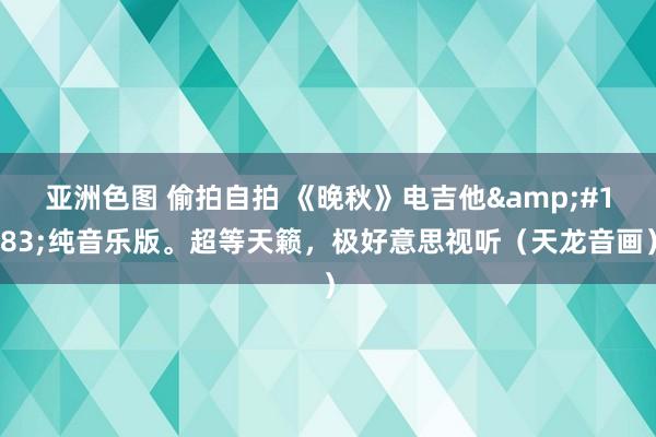 亚洲色图 偷拍自拍 《晚秋》电吉他&#183;纯音乐版。超等天籁，极好意思视听（天龙音画）