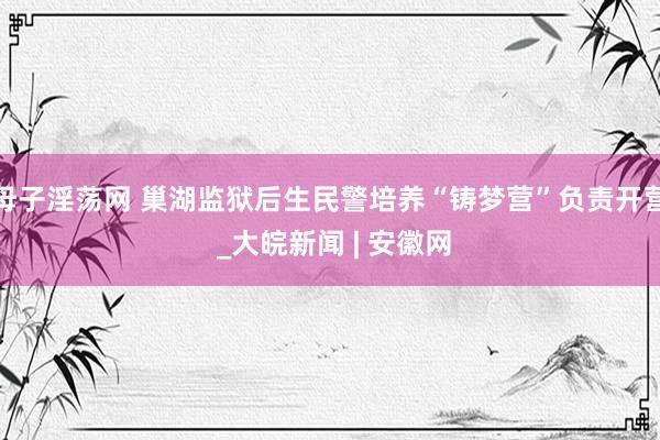 母子淫荡网 巢湖监狱后生民警培养“铸梦营”负责开营 _大皖新闻 | 安徽网