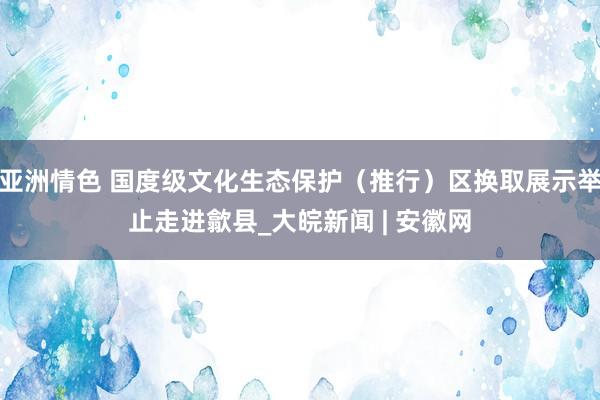 亚洲情色 国度级文化生态保护（推行）区换取展示举止走进歙县_大皖新闻 | 安徽网