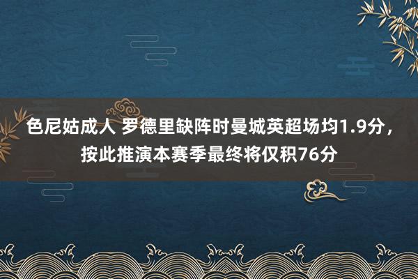 色尼姑成人 罗德里缺阵时曼城英超场均1.9分，按此推演本赛季最终将仅积76分