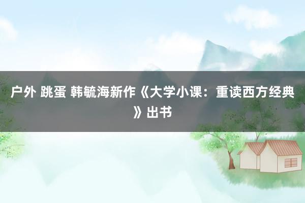 户外 跳蛋 韩毓海新作《大学小课：重读西方经典》出书