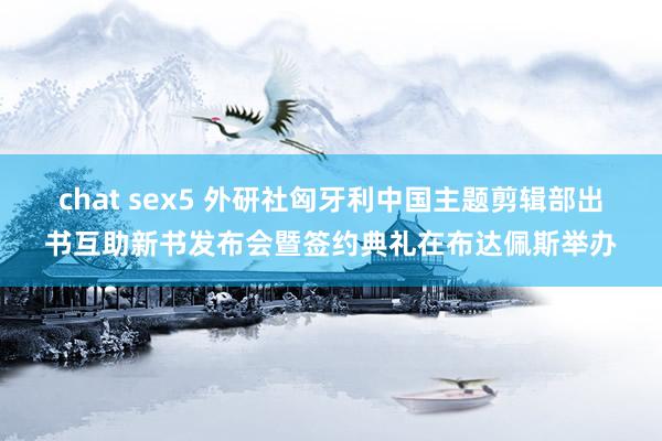 chat sex5 外研社匈牙利中国主题剪辑部出书互助新书发布会暨签约典礼在布达佩斯举办