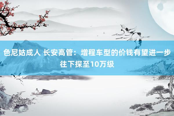 色尼姑成人 长安高管：增程车型的价钱有望进一步往下探至10万级