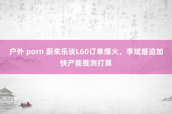 户外 porn 蔚来乐谈L60订单爆火，李斌蹙迫加快产能推测打算