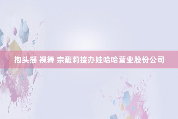 抱头摇 裸舞 宗馥莉接办娃哈哈营业股份公司