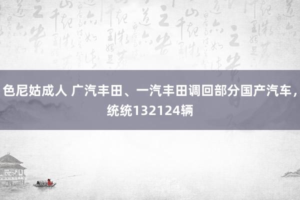 色尼姑成人 广汽丰田、一汽丰田调回部分国产汽车，统统132124辆