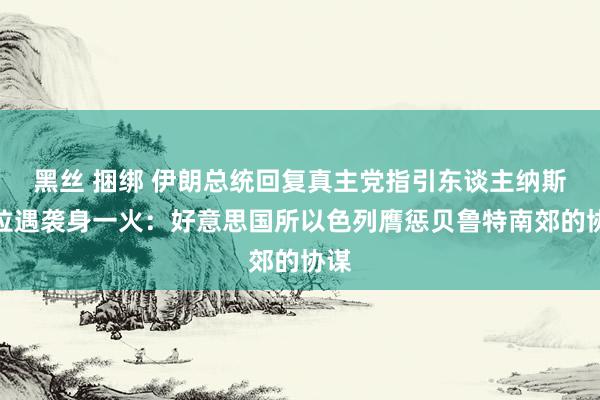 黑丝 捆绑 伊朗总统回复真主党指引东谈主纳斯鲁拉遇袭身一火：好意思国所以色列膺惩贝鲁特南郊的协谋