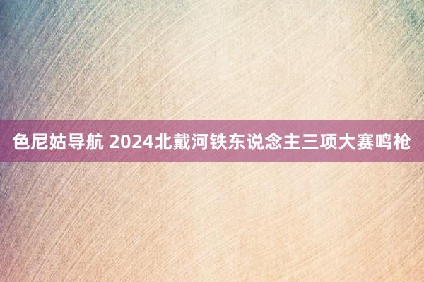 色尼姑导航 2024北戴河铁东说念主三项大赛鸣枪