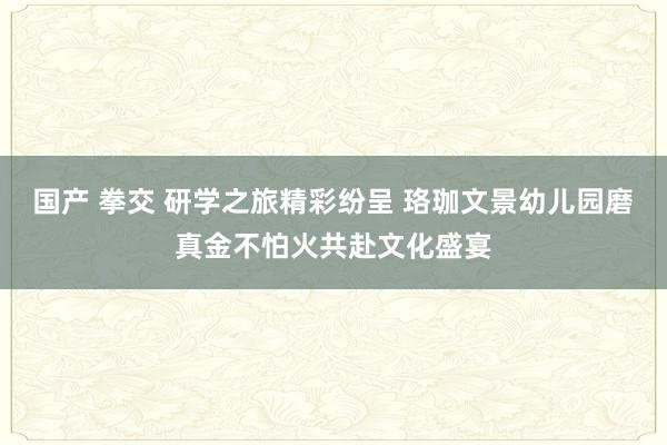 国产 拳交 研学之旅精彩纷呈 珞珈文景幼儿园磨真金不怕火共赴文化盛宴