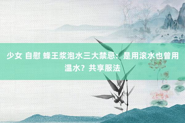 少女 自慰 蜂王浆泡水三大禁忌：是用滚水也曾用温水？共享服法