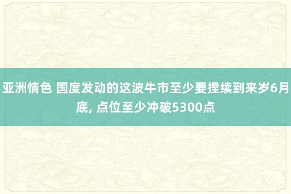 亚洲情色 国度发动的这波牛市至少要捏续到来岁6月底， 点位至少冲破5300点