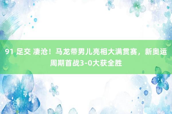 91 足交 凄沧！马龙带男儿亮相大满贯赛，新奥运周期首战3-0大获全胜