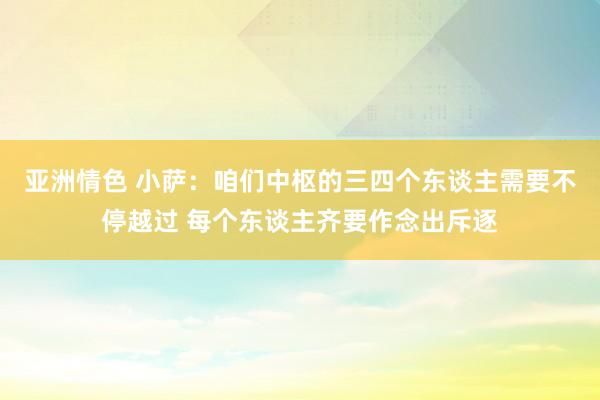 亚洲情色 小萨：咱们中枢的三四个东谈主需要不停越过 每个东谈主齐要作念出斥逐